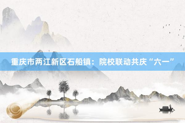 重庆市两江新区石船镇：院校联动共庆“六一”