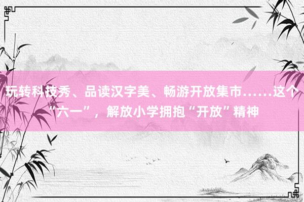 玩转科技秀、品读汉字美、畅游开放集市……这个“六一”，解放小学拥抱“开放”精神