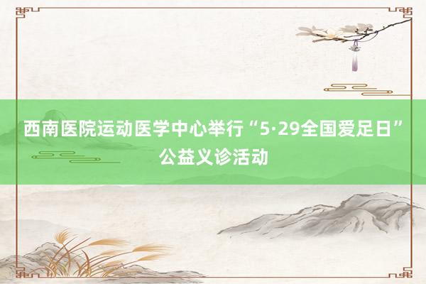 西南医院运动医学中心举行“5·29全国爱足日”公益义诊活动