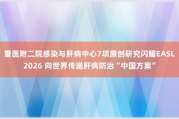 重医附二院感染与肝病中心7项原创研究闪耀EASL2026 向世界传递肝病防治“中国方案”