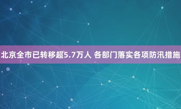 北京全市已转移超5.7万人 各部门落实各项防汛措施