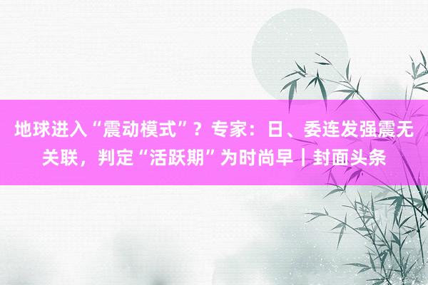 地球进入“震动模式”？专家：日、委连发强震无关联，判定“活跃期”为时尚早｜封面头条