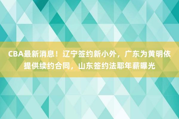 CBA最新消息！辽宁签约新小外，广东为黄明依提供续约合同，山东签约法耶年薪曝光