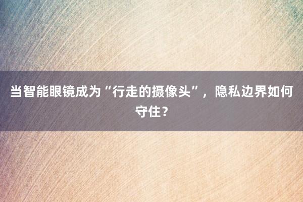 当智能眼镜成为“行走的摄像头”，隐私边界如何守住？