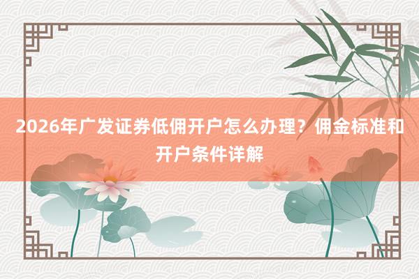 2026年广发证券低佣开户怎么办理？佣金标准和开户条件详解
