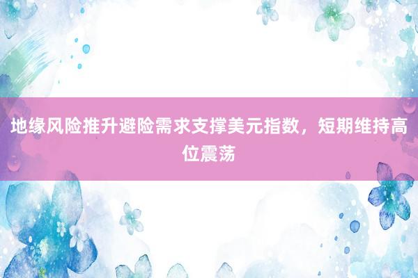 地缘风险推升避险需求支撑美元指数，短期维持高位震荡
