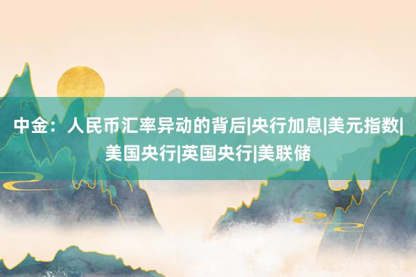 中金：人民币汇率异动的背后|央行加息|美元指数|美国央行|英国央行|美联储