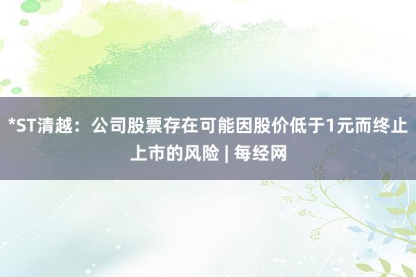 *ST清越：公司股票存在可能因股价低于1元而终止上市的风险 | 每经网