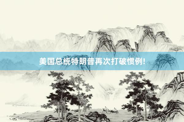 美国总统特朗普再次打破惯例!