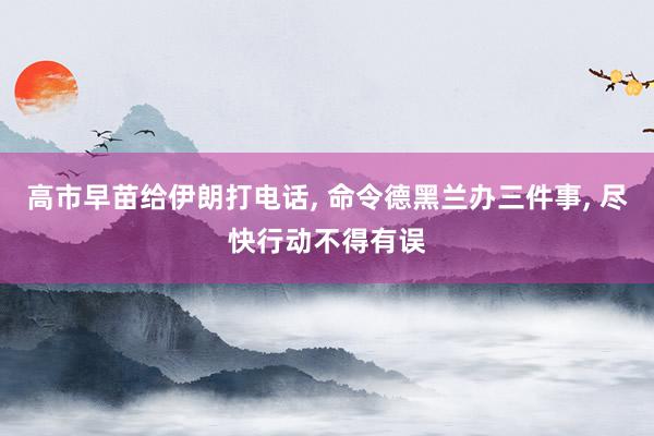 高市早苗给伊朗打电话, 命令德黑兰办三件事, 尽快行动不得有误
