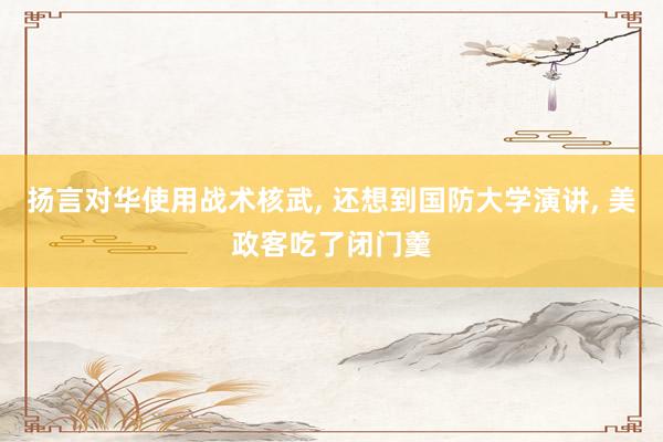 扬言对华使用战术核武, 还想到国防大学演讲, 美政客吃了闭门羹