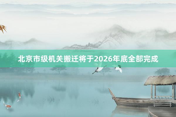 北京市级机关搬迁将于2026年底全部完成