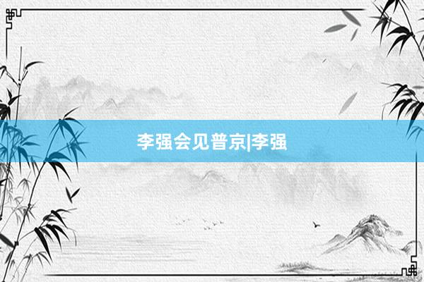 李强会见普京|李强
