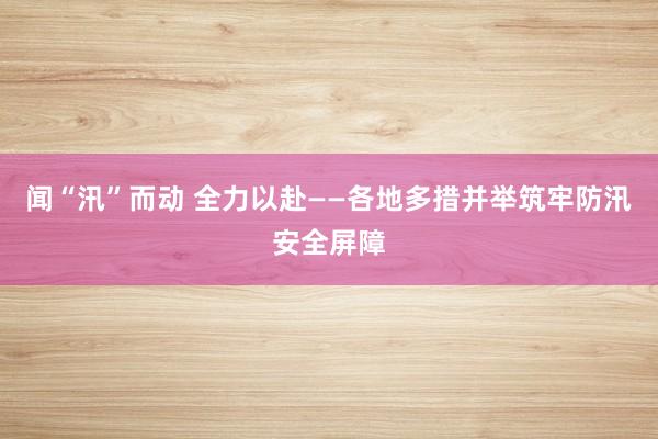闻“汛”而动 全力以赴——各地多措并举筑牢防汛安全屏障