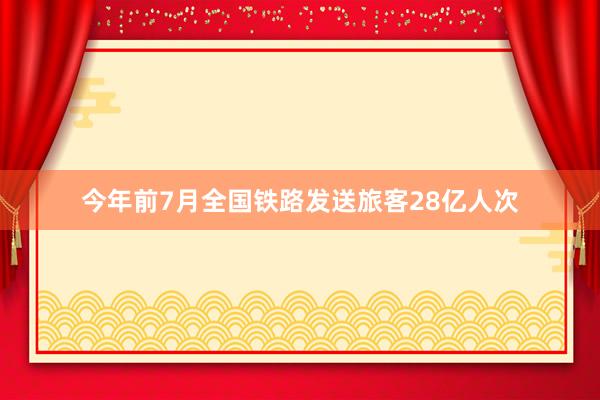 今年前7月全国铁路发送旅客28亿人次