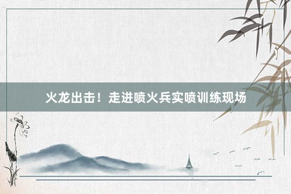 火龙出击！走进喷火兵实喷训练现场