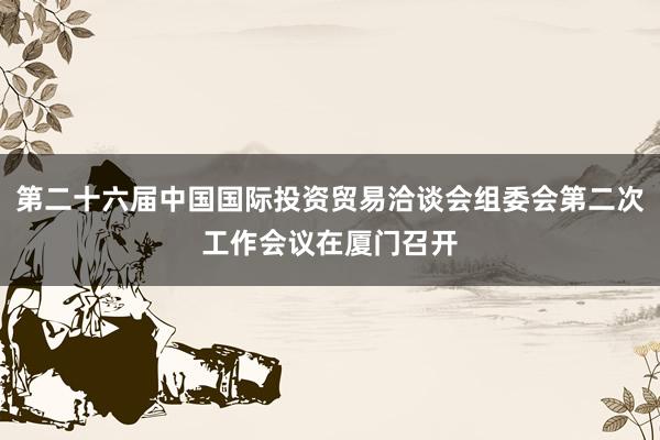 第二十六届中国国际投资贸易洽谈会组委会第二次工作会议在厦门召开