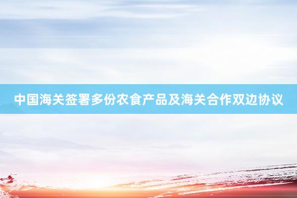 中国海关签署多份农食产品及海关合作双边协议