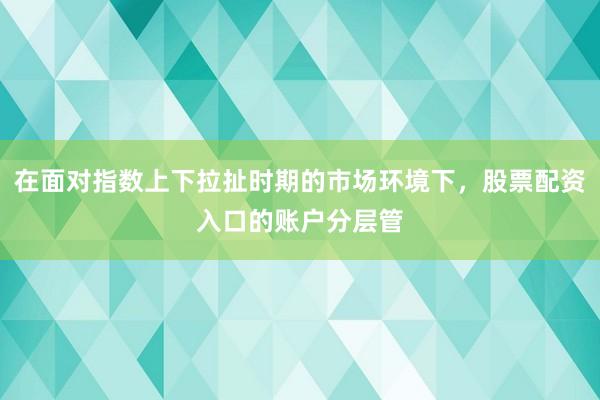 在面对指数上下拉扯时期的市场环境下，股票配资入口的账户分层管