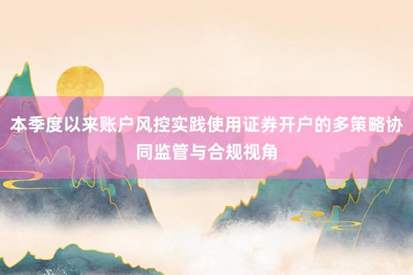 本季度以来账户风控实践使用证券开户的多策略协同监管与合规视角