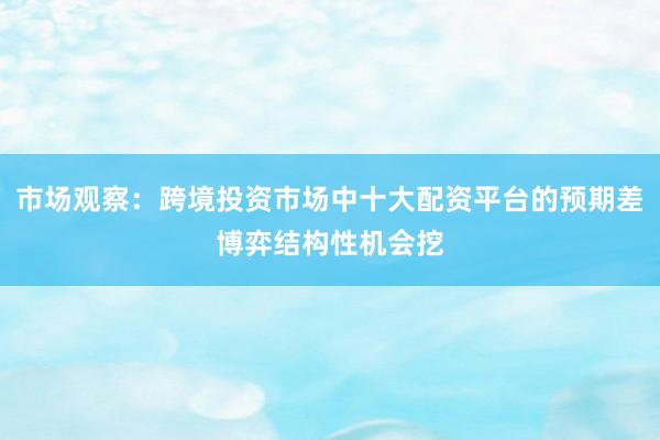 市场观察：跨境投资市场中十大配资平台的预期差博弈结构性机会挖