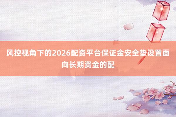 风控视角下的2026配资平台保证金安全垫设置面向长期资金的配