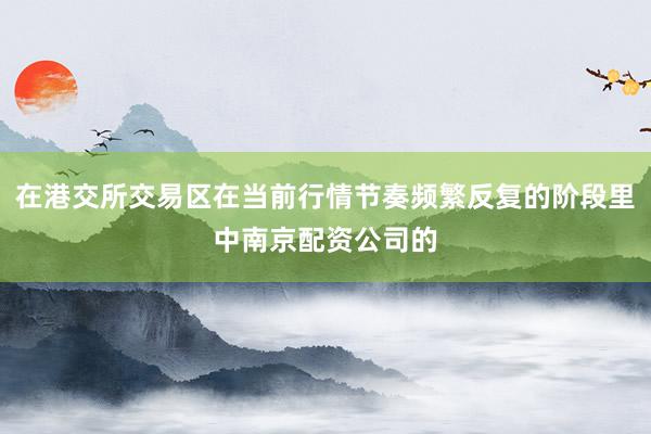 在港交所交易区在当前行情节奏频繁反复的阶段里中南京配资公司的