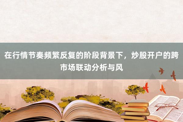 在行情节奏频繁反复的阶段背景下，炒股开户的跨市场联动分析与风