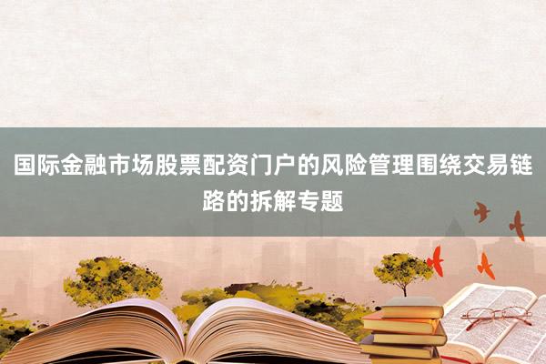 国际金融市场股票配资门户的风险管理围绕交易链路的拆解专题