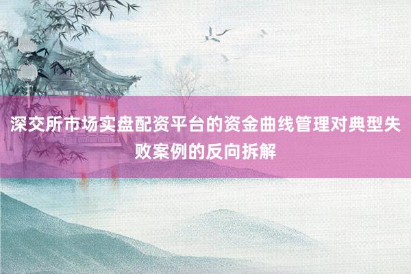 深交所市场实盘配资平台的资金曲线管理对典型失败案例的反向拆解