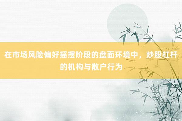 在市场风险偏好摇摆阶段的盘面环境中，炒股杠杆的机构与散户行为