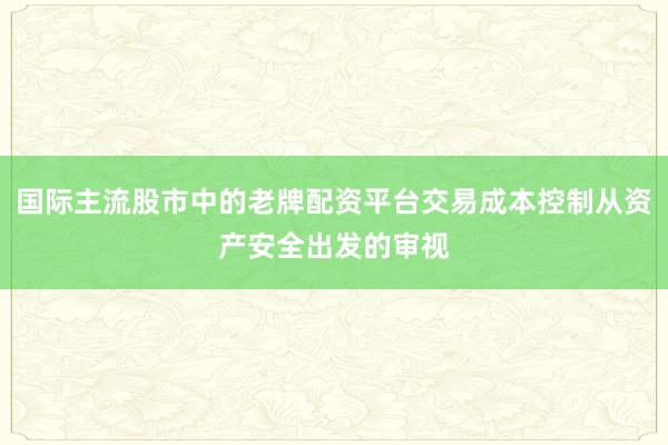 国际主流股市中的老牌配资平台交易成本控制从资产安全出发的审视
