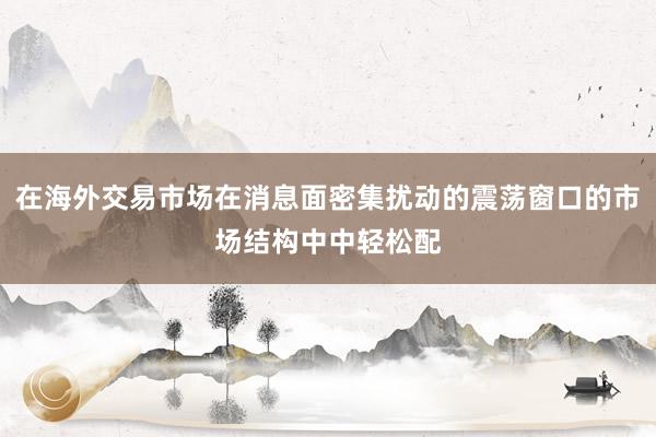 在海外交易市场在消息面密集扰动的震荡窗口的市场结构中中轻松配