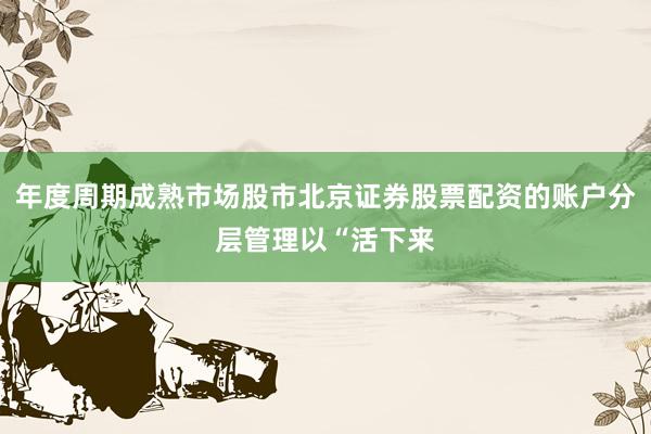 年度周期成熟市场股市北京证券股票配资的账户分层管理以“活下来