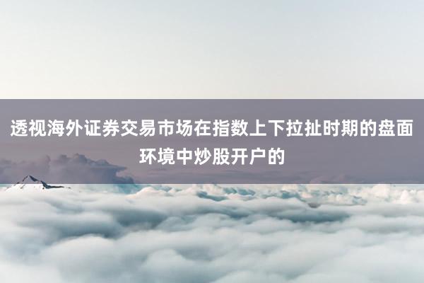 透视海外证券交易市场在指数上下拉扯时期的盘面环境中炒股开户的