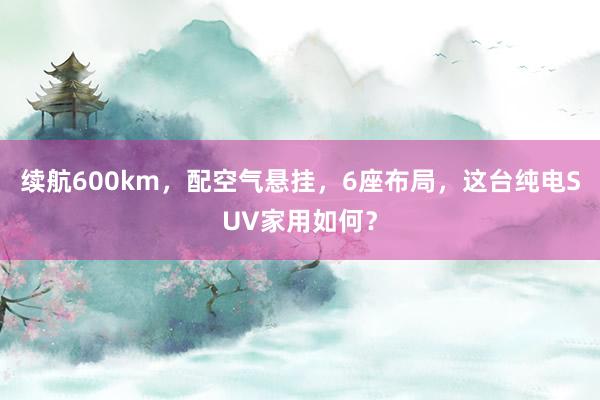 续航600km，配空气悬挂，6座布局，这台纯电SUV家用如何？