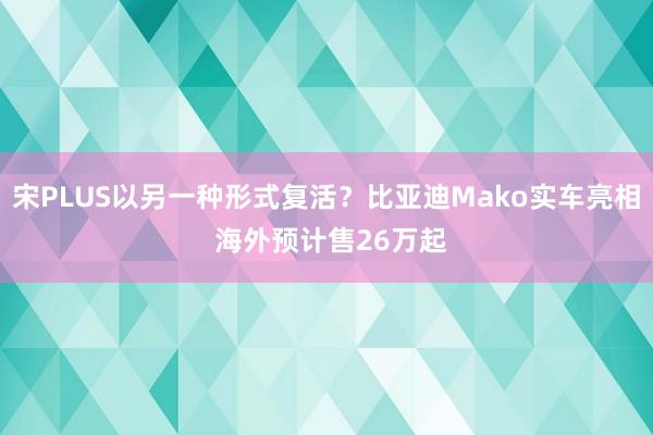 宋PLUS以另一种形式复活？比亚迪Mako实车亮相 海外预计售26万起