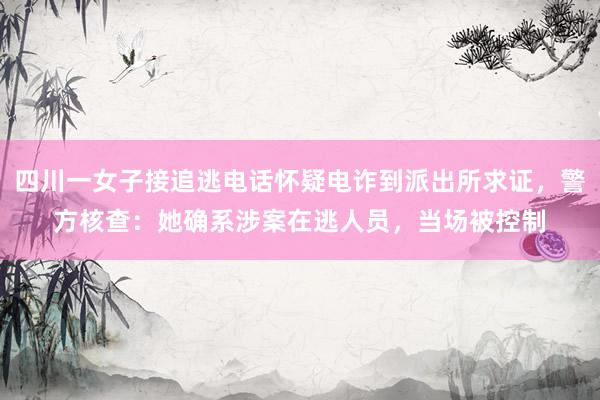 四川一女子接追逃电话怀疑电诈到派出所求证，警方核查：她确系涉案在逃人员，当场被控制