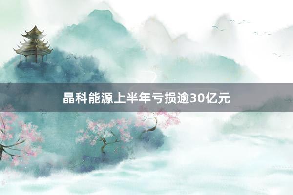 晶科能源上半年亏损逾30亿元