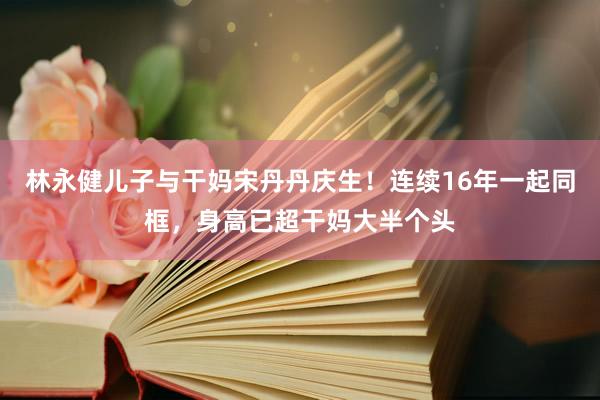 林永健儿子与干妈宋丹丹庆生！连续16年一起同框，身高已超干妈大半个头