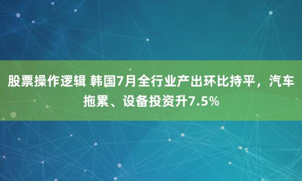 股票操作逻辑 韩国7月全行业产出环比持平，汽车拖累、设备投资升7.5%