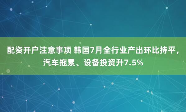 配资开户注意事项 韩国7月全行业产出环比持平，汽车拖累、设备投资升7.5%