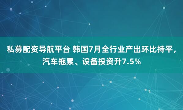 私募配资导航平台 韩国7月全行业产出环比持平，汽车拖累、设备投资升7.5%