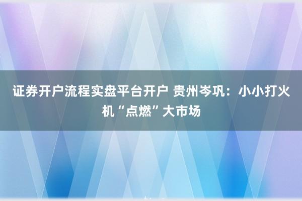 证券开户流程实盘平台开户 贵州岑巩:小小打火机“点燃”大市场