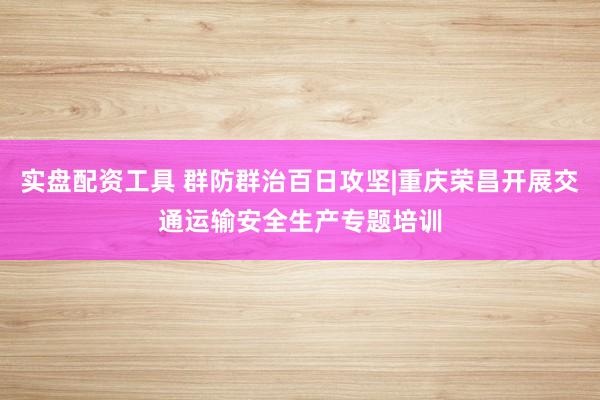 实盘配资工具 群防群治百日攻坚|重庆荣昌开展交通运输安全生产专题培训
