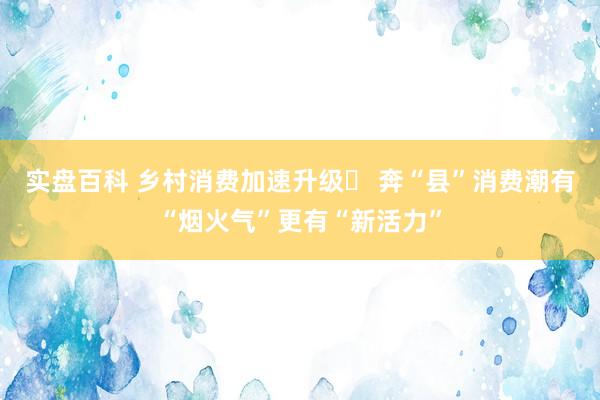 实盘百科 乡村消费加速升级‌ 奔“县”消费潮有“烟火气”更有“新活力”