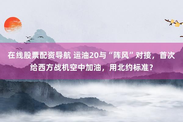 在线股票配资导航 运油20与“阵风”对接，首次给西方战机空中加油，用北约标准？