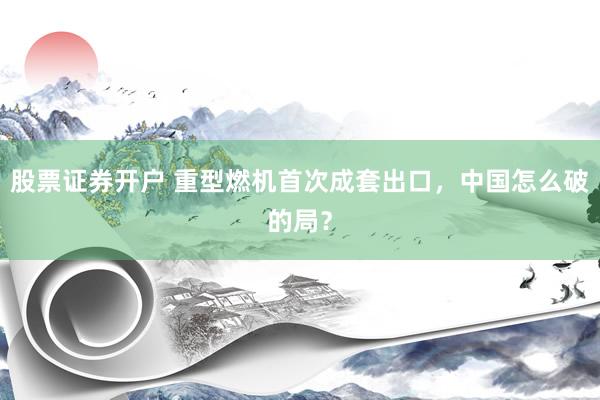 股票证券开户 重型燃机首次成套出口，中国怎么破的局？