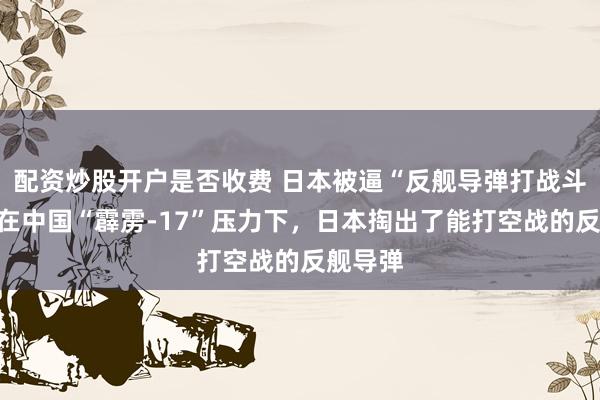 配资炒股开户是否收费 日本被逼“反舰导弹打战斗机”，在中国“霹雳-17”压力下，日本掏出了能打空战的反舰导弹