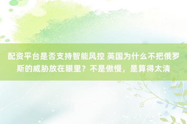 配资平台是否支持智能风控 英国为什么不把俄罗斯的威胁放在眼里？不是傲慢，是算得太清